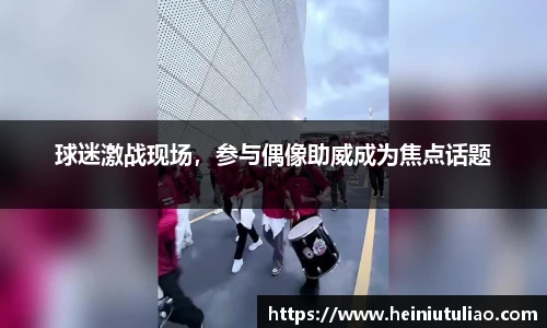 球迷激战现场，参与偶像助威成为焦点话题
