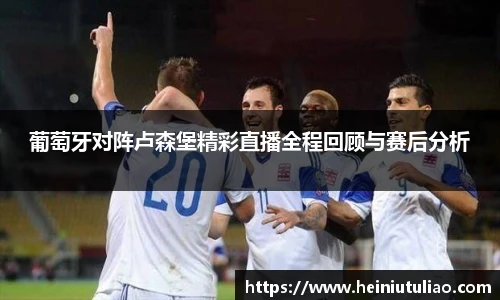葡萄牙对阵卢森堡精彩直播全程回顾与赛后分析