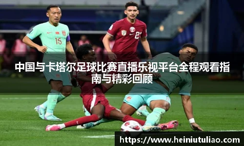 中国与卡塔尔足球比赛直播乐视平台全程观看指南与精彩回顾